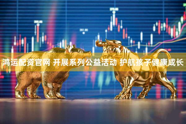 鸿运配资官网 开展系列公益活动 护航孩子健康成长