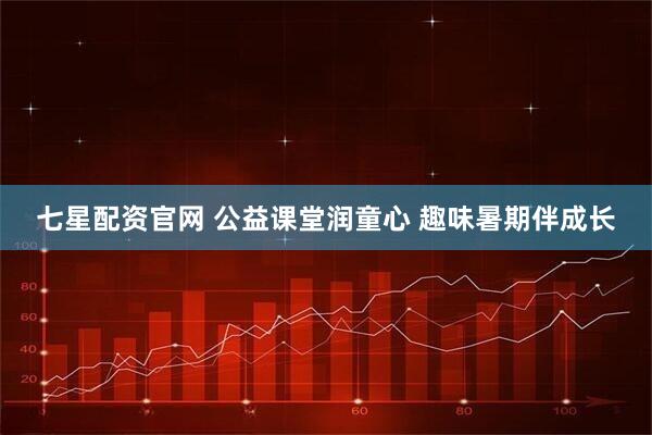 七星配资官网 公益课堂润童心 趣味暑期伴成长
