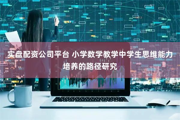 实盘配资公司平台 小学数学教学中学生思维能力培养的路径研究