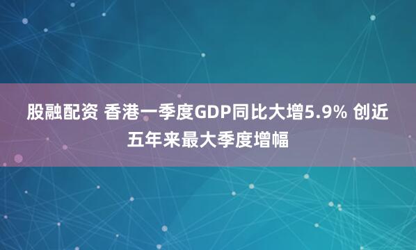 股融配资 香港一季度GDP同比大增5.9% 创近五年来最大季度增幅