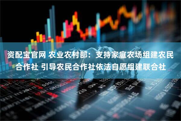 资配宝官网 农业农村部：支持家庭农场组建农民合作社 引导农民合作社依法自愿组建联合社