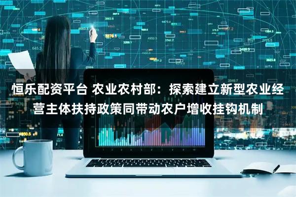 恒乐配资平台 农业农村部：探索建立新型农业经营主体扶持政策同带动农户增收挂钩机制