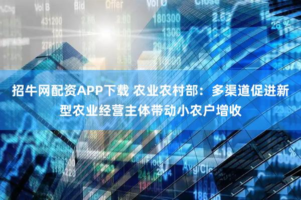 招牛网配资APP下载 农业农村部：多渠道促进新型农业经营主体带动小农户增收