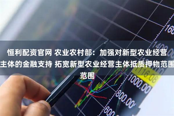 恒利配资官网 农业农村部：加强对新型农业经营主体的金融支持 拓宽新型农业经营主体抵质押物范围