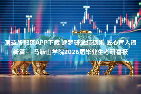 顶益所配资APP下载 逐梦研途结硕果 匠心育人谱新篇——马鞍山学院2026届毕业生考研喜报