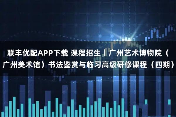 联丰优配APP下载 课程招生丨广州艺术博物院（广州美术馆）书法鉴赏与临习高级研修课程（四期）