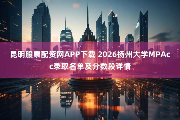 昆明股票配资网APP下载 2026扬州大学MPAcc录取名单及分数段详情