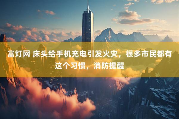 富灯网 床头给手机充电引发火灾，很多市民都有这个习惯，消防提醒