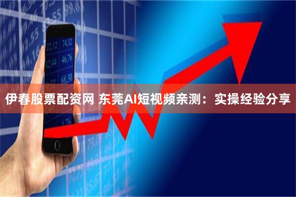 伊春股票配资网 东莞AI短视频亲测：实操经验分享