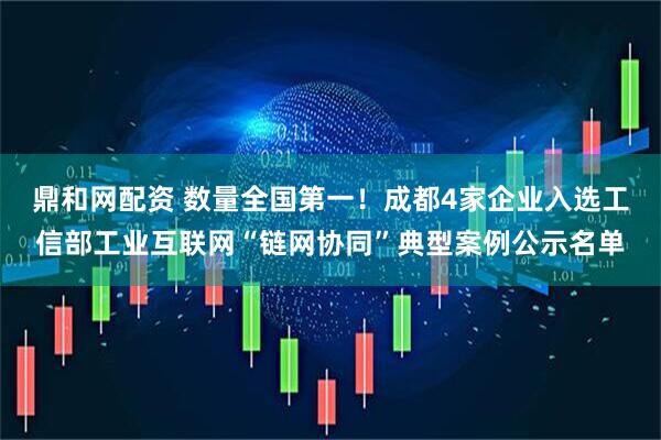 鼎和网配资 数量全国第一！成都4家企业入选工信部工业互联网“链网协同”典型案例公示名单
