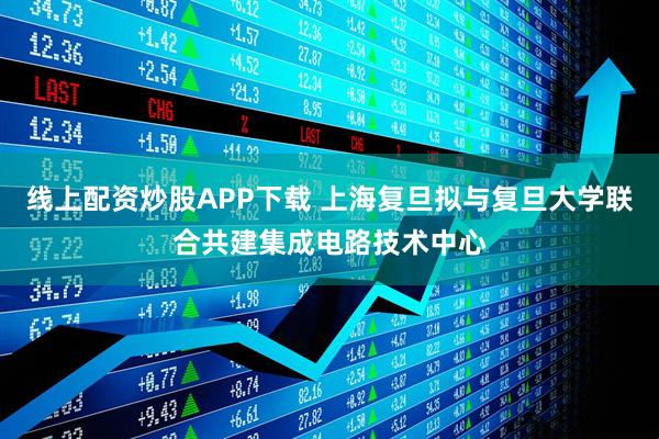 线上配资炒股APP下载 上海复旦拟与复旦大学联合共建集成电路技术中心