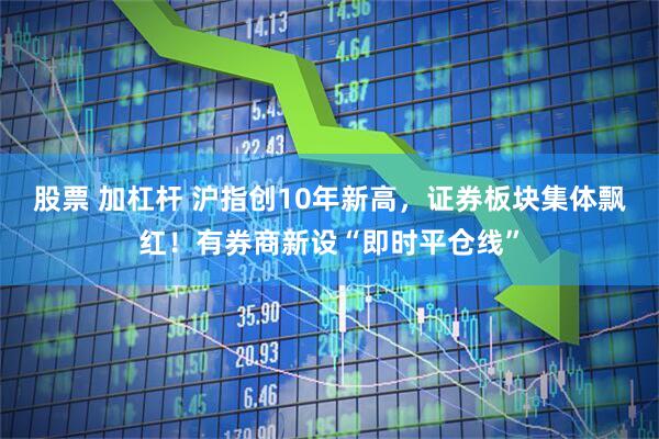 股票 加杠杆 沪指创10年新高，证券板块集体飘红！有券商新设“即时平仓线”