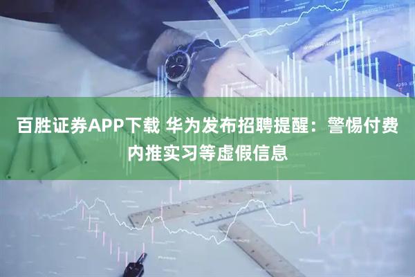百胜证券APP下载 华为发布招聘提醒：警惕付费内推实习等虚假信息