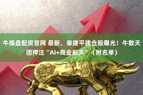 牛操盘配资官网 最新，章建平建仓股曝光！牛散天团押注“AI+商业航天”（附名单）