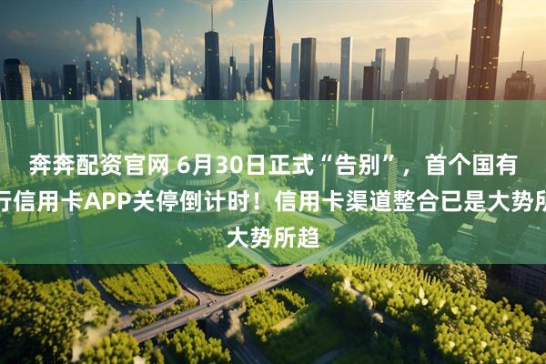 奔奔配资官网 6月30日正式“告别”，首个国有大行信用卡APP关停倒计时！信用卡渠道整合已是大势所趋