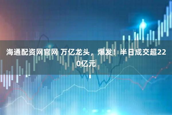 海通配资网官网 万亿龙头，爆发！半日成交超220亿元