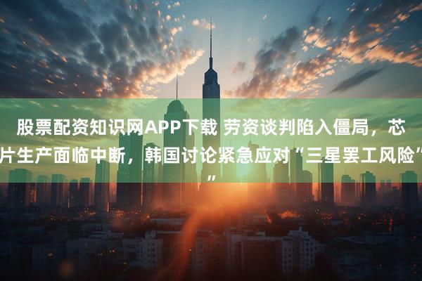 股票配资知识网APP下载 劳资谈判陷入僵局，芯片生产面临中断，韩国讨论紧急应对“三星罢工风险”
