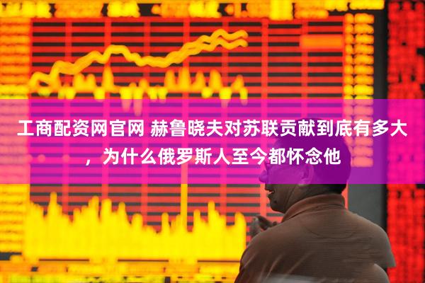 工商配资网官网 赫鲁晓夫对苏联贡献到底有多大，为什么俄罗斯人至今都怀念他