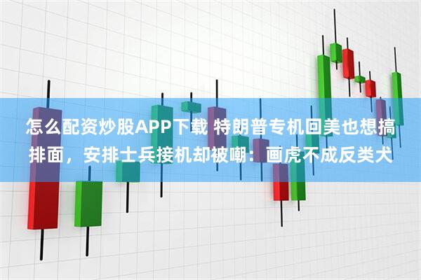 怎么配资炒股APP下载 特朗普专机回美也想搞排面，安排士兵接机却被嘲：画虎不成反类犬