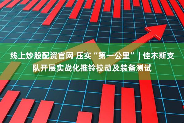 线上炒股配资官网 压实“第一公里” | 佳木斯支队开展实战化推铃拉动及装备测试