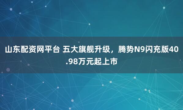 山东配资网平台 五大旗舰升级，腾势N9闪充版40.98万元起上市