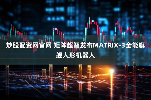 炒股配资网官网 矩阵超智发布MATRIX-3全能旗舰人形机器人