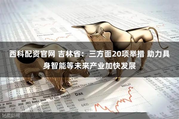 西科配资官网 吉林省：三方面20项举措 助力具身智能等未来产业加快发展
